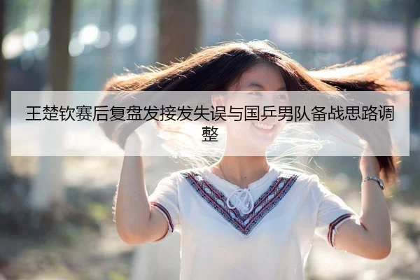 王楚钦赛后复盘发接发失误与国乒男队备战思路调整